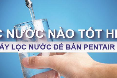 Máy lọc nước nào tốt? So sánh 3 dòng máy Pentair hiện nay