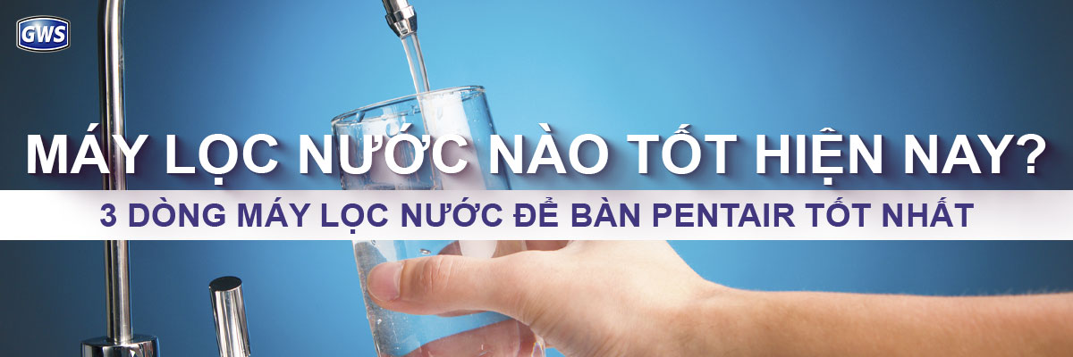 Máy lọc nước nào tốt? So sánh 3 dòng máy Pentair hiện nay